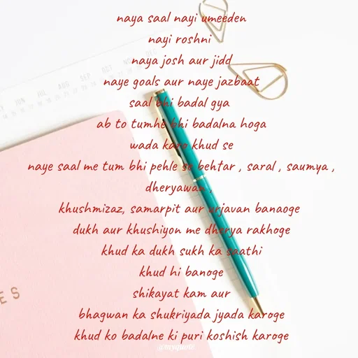 Quote by positive vibes - naya saal nayi umeeden
nayi roshni 
naya josh aur jidd
naye goals aur naye jazbaat
saal bhi badal gya 
ab to tumhe bhi badalna hoga
wada karo khud se
naye saal me tum bhi pehle se behtar , saral , saumya , dheryawan , 
khushmizaz, samarpit aur urjavan banaoge 
dukh aur khushiyon me dherya rakhoge
khud ka dukh sukh ka saathi
khud hi banoge
shikayat kam aur
bhagwan ka shukriyada jyada karoge
khud ko badalne ki puri koshish karoge
 - Made using Quotes Creator App, Post Maker App