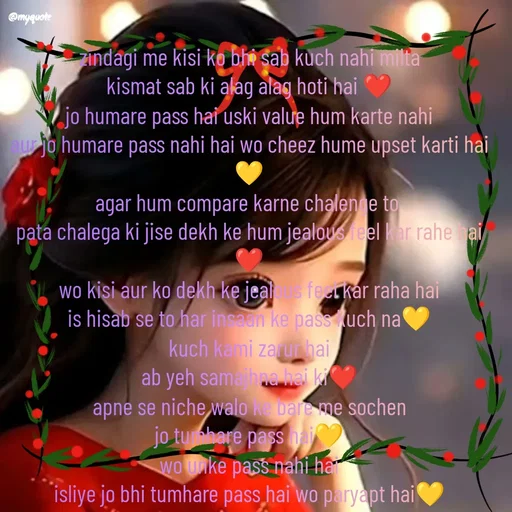 Quote by positive vibes - zindagi me kisi ko bhi sab kuch nahi milta
kismat sab ki alag alag hoti hai ❤️
jo humare pass hai uski value hum karte nahi
aur jo humare pass nahi hai wo cheez hume upset karti hai 💛
agar hum compare karne chalenge to 
pata chalega ki jise dekh ke hum jealous feel kar rahe hai❤️
wo kisi aur ko dekh ke jealous feel kar raha hai
is hisab se to har insaan ke pass kuch na💛
kuch kami zarur hai
ab yeh samajhna hai ki❤️
apne se niche walo ke bare me sochen
jo tumhare pass hai💛
wo unke pass nahi hai
isliye jo bhi tumhare pass hai wo paryapt hai💛

zindagi jeene ke ahsas part-6❤️💛
 - Made using Quotes Creator App, Post Maker App