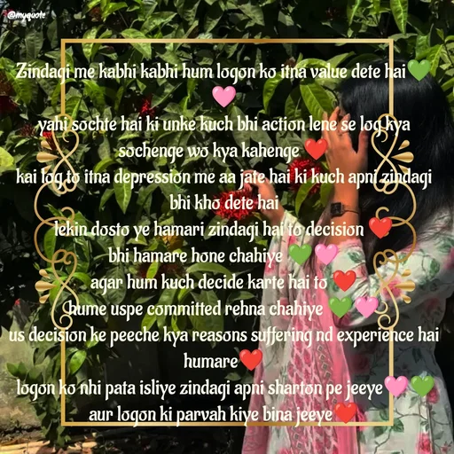 Quote by positive vibes - Zindagi me kabhi kabhi hum logon ko itna value dete hai💚🩷
yahi sochte hai ki unke kuch bhi action lene se log kya sochenge wo kya kahenge ❤️
kai log to itna depression me aa jate hai ki kuch apni zindagi bhi kho dete hai
lekin dosto ye hamari zindagi hai to decision ❤️
bhi hamare hone chahiye 💚🩷
agar hum kuch decide karte hai to ❤️
hume uspe committed rehna chahiye 💚🩷
us decision ke peeche kya reasons suffering nd experience hai humare❤️
 logon ko nhi pata isliye zindagi apni sharton pe jeeye🩷💚
aur logon ki parvah kiye bina jeeye❤️

zindagi jeene ke ahsas part-7🩷💚 - Made using Quotes Creator App, Post Maker App