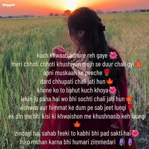 Quote by positive vibes - kuch khwaab adhure reh gaye 🌺
meri chhoti chhoti khushiyan mujh se duur chali gyi🍁
apni muskaan ke peeche🌹
dard chhupati chali jati hun🍁
khone ko to bahut kuch khoya🌺
lekin jo pana hai wo bhi sochti chali jati hun🍁
vishwas aur himmat ke dum pe sab jeet lungi🌹
ek din me bhi kisi ki khwaishon me khushnasib keh laungi🍁
zindagi hai sahab feeki to kabhi bhi pad sakti hai🌺
isko roshan karna bhi humari zimmedari 🪻🪻


 - Made using Quotes Creator App, Post Maker App