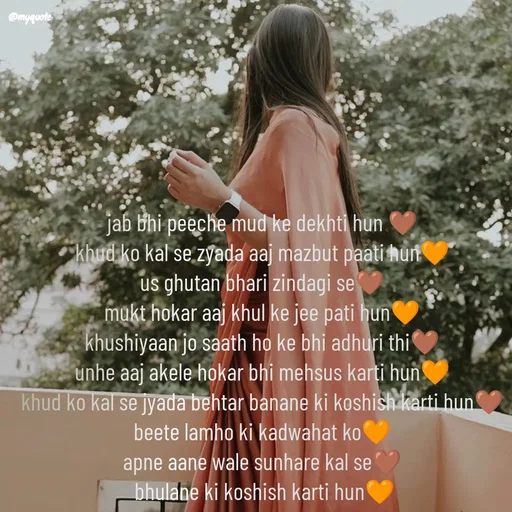 Quote by positive vibes - jab bhi peeche mud ke dekhti hun 🤎
khud ko kal se zyada aaj mazbut paati hun🧡
us ghutan bhari zindagi se🤎
mukt hokar aaj khul ke jee pati hun🧡
khushiyaan jo saath ho ke bhi adhuri thi🤎
unhe aaj akele hokar bhi mehsus karti hun🧡
khud ko kal se jyada behtar banane ki koshish karti hun🤎
beete lamho ki kadwahat ko🧡
apne aane wale sunhare kal se🤎
 bhulane ki koshish karti hun🧡



 - Made using Quotes Creator App, Post Maker App