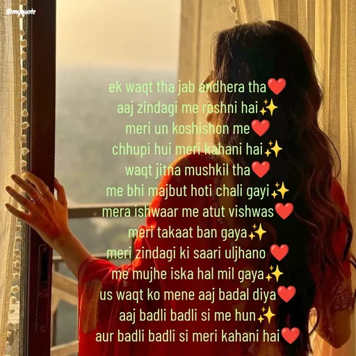 Quote by positive vibes - ek waqt tha jab andhera tha❤️
aaj zindagi me roshni hai✨
meri un koshishon me❤️
chhupi hui meri kahani hai✨
waqt jitna mushkil tha❤️
me bhi majbut hoti chali gayi✨
mera ishwaar me atut vishwas❤️
meri takaat ban gaya✨
meri zindagi ki saari uljhano ❤️
me mujhe iska hal mil gaya✨
us waqt ko mene aaj badal diya❤️
aaj badli badli si me hun✨
aur badli badli si meri kahani hai❤️ - Made using Quotes Creator App, Post Maker App