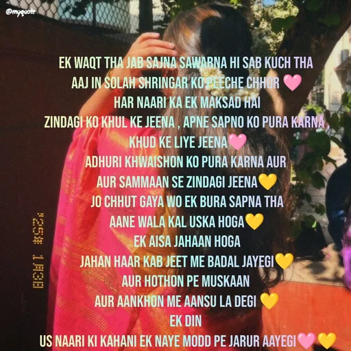 Quote by positive vibes - ek waqt tha jab sajna sawarna hi sab kuch tha 
aaj in solah shringar ko peeche chhor 🩷
har naari ka ek maksad hai
zindagi ko khul ke jeena , apne sapno ko pura karna ,
 khud ke liye jeena🩷
adhuri khwaishon ko pura karna aur 
aur sammaan se zindagi jeena💛
jo chhut gaya wo ek bura sapna tha
aane wala kal uska hoga💛
ek aisa jahaan hoga
jahan haar kab jeet me badal jayegi💛
aur hothon pe muskaan 
aur aankhon me aansu la degi 💛
ek din 
 us naari ki kahani ek naye modd pe jarur aayegi🩷💛 - Made using Quotes Creator App, Post Maker App