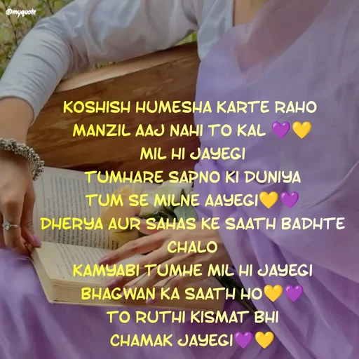 Quote by positive vibes - koshish humesha karte raho 
manzil aaj nahi to kal 💜💛
mil hi jayegi
tumhare sapno ki duniya
tum se milne aayegi💛💜
dherya aur sahas ke saath badhte chalo
kamyabi tumhe mil hi jayegi
bhagwan ka saath ho💛💜
to ruthi kismat bhi
chamak jayegi💜💛 - Made using Quotes Creator App, Post Maker App