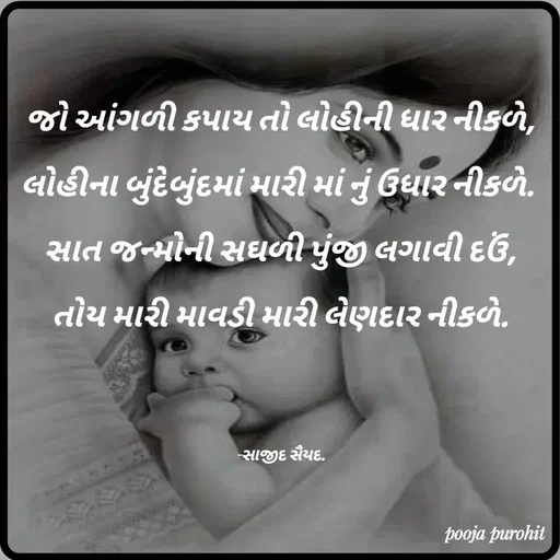 Quote by Purohit Pooja - જો આંગળી કપાય તો લોહીની ધાર નીકળે,

લોહીના બુંદેબુંદમાં મારી માં નું ઉધાર નીકળે. 

સાત જન્મોની સઘળી પુંજી લગાવી દઉં,

તોય મારી માવડી મારી લેણદાર નીકળે.





-સાજીદ સૈયદ. - Made using Quotes Creator App, Post Maker App