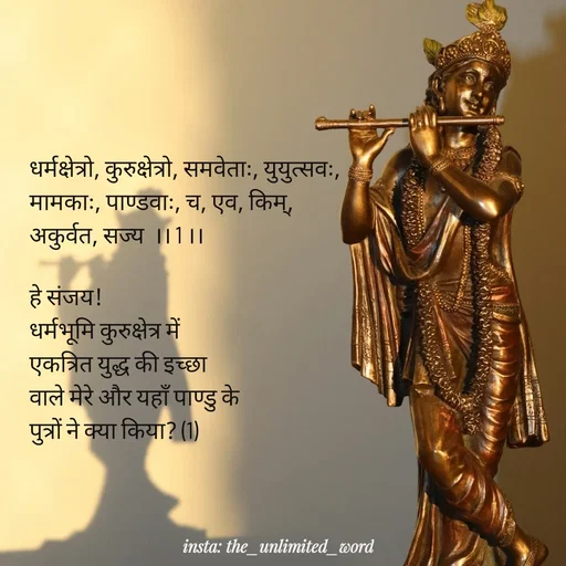 Quote by p.k.soni - धर्मक्षेत्रो, कुरुक्षेत्रो, समवेताः, युयुत्सवः,
मामकाः, पाण्डवाः, च, एव, किम्, 
अकुर्वत, सज्य  ।। 1 ।।

हे संजय! 
धर्मभूमि कुरुक्षेत्र में 
एकत्रित युद्ध की इच्छा
वाले मेरे और यहाँ पाण्डु के 
पुत्रों ने क्या किया? (1) - Made using Quotes Creator App, Post Maker App