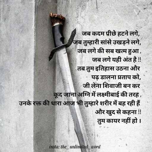 Quote by p.k.soni - जब कदम पीछे हटने लगे, 
जब तुम्हारी सांसे उखड़ने लगे,
जब लगे की सब खत्म हुआ ,
जब लगे यही अंत है !!
तब तुम इतिहास उठना और 
पढ़ डालना प्रताप को,
जी लेना शिवाजी बन कर 
कूद जाना अग्नि में लक्ष्मीबाई की तरह ,
उनके रक्त की धारा आज भी तुम्हारे शरीर में बह रही हैं 
और खुद से कहना !!
तुम कायर नहीं हो ।
 - Made using Quotes Creator App, Post Maker App