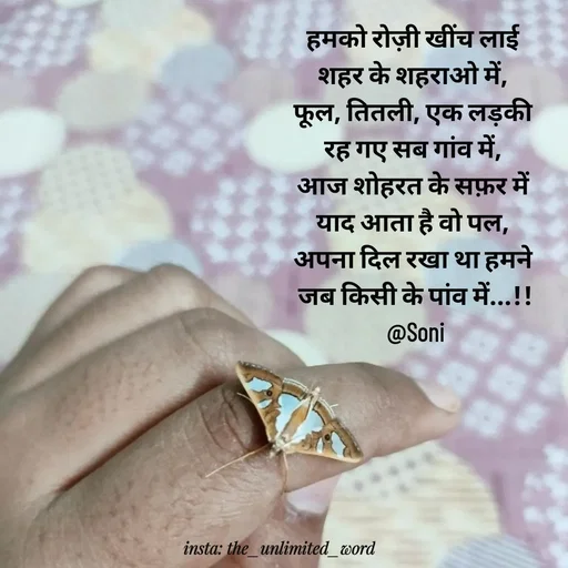 Quote by p.k.soni - हमको रोज़ी खींच लाई 
शहर के शहराओ में, 
फूल, तितली, एक लड़की 
रह गए सब गांव में, 
आज शोहरत के सफ़र में 
याद आता है वो पल, 
अपना दिल रखा था हमने 
जब किसी के पांव में...!!
@Soni - Made using Quotes Creator App, Post Maker App