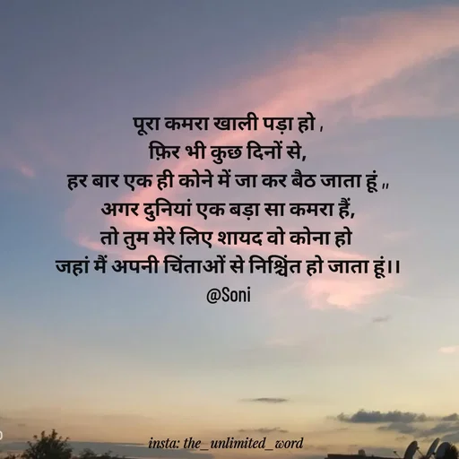 Quote by p.k.soni - पूरा कमरा खाली पड़ा हो ,
फ़िर भी कुछ दिनों से,
हर बार एक ही कोने में जा कर बैठ जाता हूं ,,
अगर दुनियां एक बड़ा सा कमरा हैं,
तो तुम मेरे लिए शायद वो कोना हो 
जहां मैं अपनी चिंताओं से निश्चिंत हो जाता हूं।।
@Soni - Made using Quotes Creator App, Post Maker App