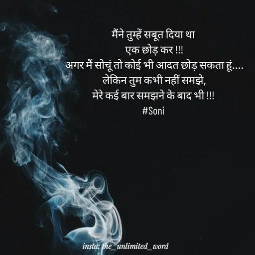 Quote by p.k.soni - मैंने तुम्हें सबूत दिया था 
एक छोड़ कर !!!
अगर मैं सोचूं तो कोई भी आदत छोड़ सकता हूं....
लेकिन तुम कभी नहीं समझे,
मेरे कई बार समझने के बाद भी !!! 
#Soni  - Made using Quotes Creator App, Post Maker App