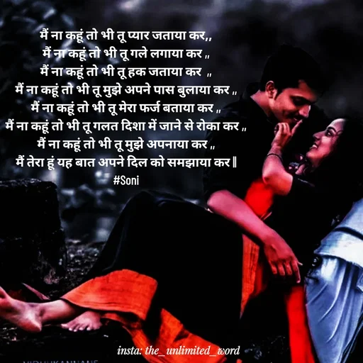Quote by p.k.soni - मैं ना कहूं तो भी तू प्यार जताया कर,,
मैं ना कहूं तो भी तू गले लगाया कर ,,
मैं ना कहूं तो भी तू हक जताया कर  ,,
मैं ना कहूं तो भी तू मुझे अपने पास बुलाया कर ,,
मैं ना कहूं तो भी तू मेरा फर्ज बताया कर ,,
मैं ना कहूं तो भी तू गलत दिशा में जाने से रोका कर ,,
मैं ना कहूं तो भी तू मुझे अपनाया कर ,,
मैं तेरा हूं यह बात अपने दिल को समझाया कर ||
#Soni - Made using Quotes Creator App, Post Maker App