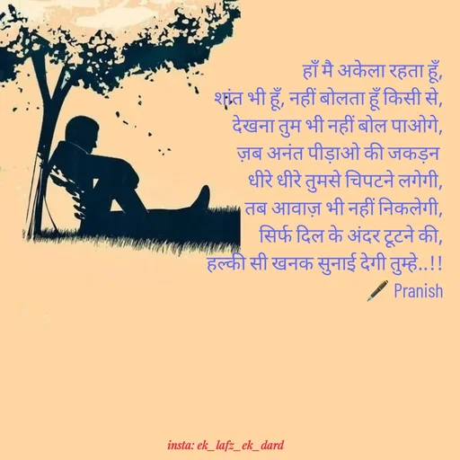Quote by p.k.soni - हाँ मै अकेला रहता हूँ,
शांत भी हूँ, नहीं बोलता हूँ किसी से,
देखना तुम भी नहीं बोल पाओगे,
ज़ब अनंत पीड़ाओ की जकड़न 
धीरे धीरे तुमसे चिपटने लगेगी,
तब आवाज़ भी नहीं निकलेगी,
सिर्फ दिल के अंदर टूटने की,
हल्की सी खनक सुनाई देगी तुम्हे..!!
🖋️ Pranish - Made using Quotes Creator App, Post Maker App