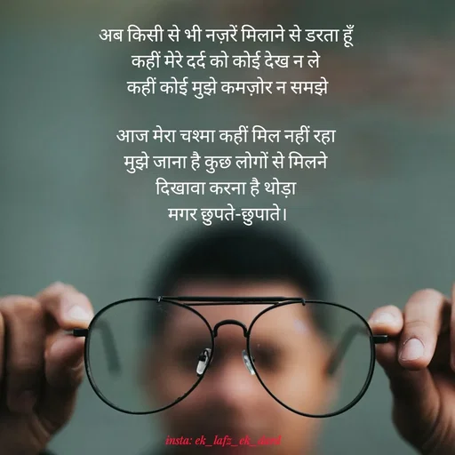 Quote by p.k.soni - अब किसी से भी नज़रें मिलाने से डरता हूँ 
कहीं मेरे दर्द को कोई देख न ले 
कहीं कोई मुझे कमज़ोर न समझे

आज मेरा चश्मा कहीं मिल नहीं रहा 
मुझे जाना है कुछ लोगों से मिलने 
दिखावा करना है थोड़ा 
मगर छुपते-छुपाते।
 - Made using Quotes Creator App, Post Maker App