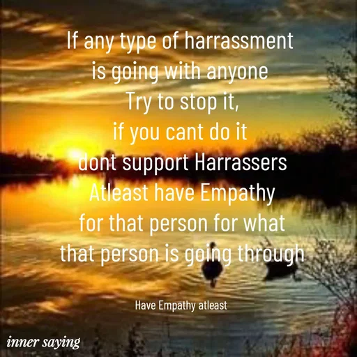 Quote by Gayana M P - If any type of harrassment 
is going with anyone 
Try to stop it,
if you cant do it 
dont support Harrassers
Atleast have Empathy
for that person for what
that person is going through


Have Empathy atleast  - Made using Quotes Creator App, Post Maker App