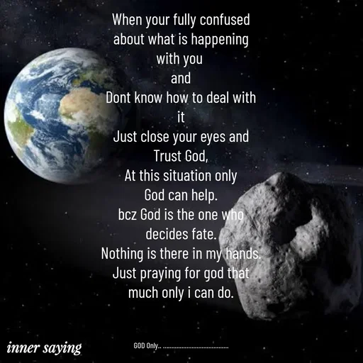 Quote by Gayana M P - When your fully confused
about what is happening
with you 
and
Dont know how to deal with
it
Just close your eyes and
Trust God,
At this situation only
God can help.
bcz God is the one who
decides fate.
Nothing is there in my hands.
Just praying for god that
much only i can do.



GOD Only.. ….................................... - Made using Quotes Creator App, Post Maker App