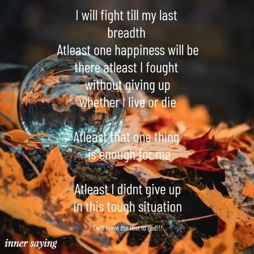 Quote by Gayana M P - I will fight till my last 
breadth 
Atleast one happiness will be
there atleast I fought 
without giving up
whether I live or die

Atleast that one thing 
 is enough for me

Atleast I didnt give up
in this tough situation

I will leave the rest to god!!! - Made using Quotes Creator App, Post Maker App