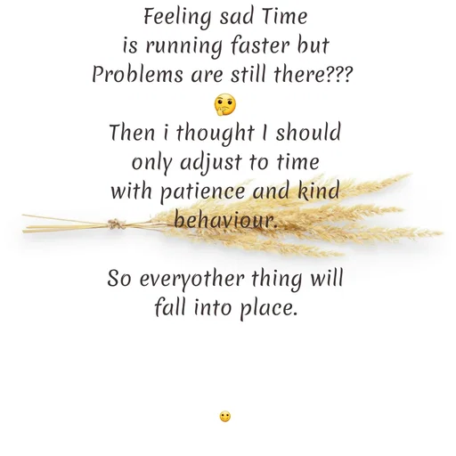 Quote by Gayana M P - Feeling sad Time
is running faster but
Problems are still there??? 
🤔
Then i thought I should
only adjust to time
with patience and kind
behaviour.

So everyother thing will
fall into place.




🙂 - Made using Quotes Creator App, Post Maker App