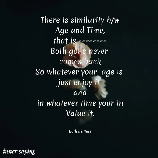 Quote by Gayana M P - There is similarity b/w
Age and Time,
that is --------
Both gone never 
comes back
So whatever your  age is 
just enjoy it 
and
in whatever time your in
Value it.


Both matters - Made using Quotes Creator App, Post Maker App