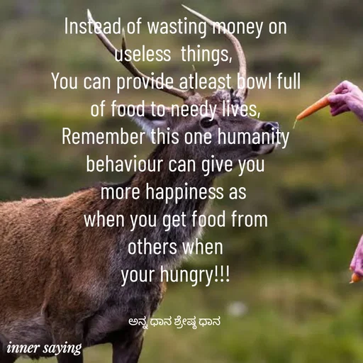 Quote by Gayana M P - Instead of wasting money on
useless  things, 
You can provide atleast bowl full
of food to needy lives,
Remember this one humanity
behaviour can give you
more happiness as 
when you get food from
others when
your hungry!!!


ಅನ್ನ ಧಾನ ಶ್ರೇಷ್ಠ ಧಾನ  - Made using Quotes Creator App, Post Maker App