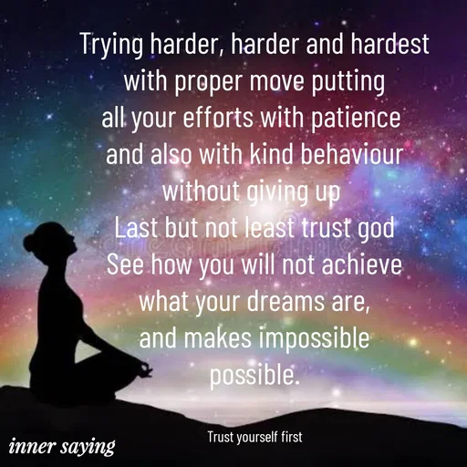 Quote by Gayana M P - Trying harder, harder and hardest
with proper move putting
all your efforts with patience 
and also with kind behaviour
without giving up 
Last but not least trust god
See how you will not achieve
what your dreams are,
and makes impossible
possible.


Trust yourself first - Made using Quotes Creator App, Post Maker App