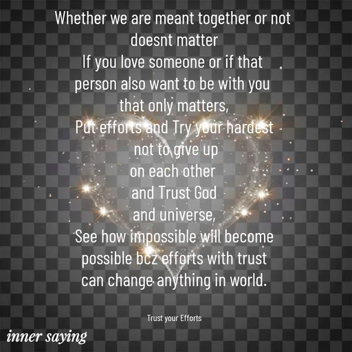Quote by Gayana M P - Whether we are meant together or not 
doesnt matter
If you love someone or if that 
person also want to be with you 
that only matters,
Put efforts and Try your hardest
 not to give up
on each other 
and Trust God
and universe,
See how impossible will become
possible bcz efforts with trust
can change anything in world.


Trust your Efforts - Made using Quotes Creator App, Post Maker App