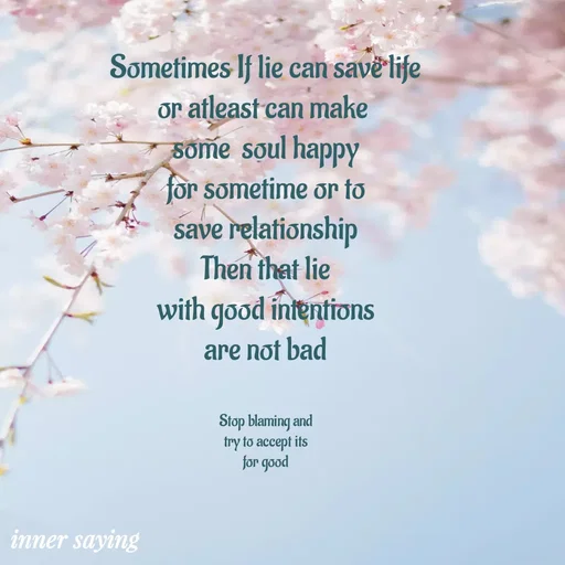 Quote by Gayana M P - Sometimes If lie can save life
or atleast can make 
some  soul happy
for sometime or to
save relationship
Then that lie
with good intentions
are not bad


Stop blaming and
try to accept its
for good - Made using Quotes Creator App, Post Maker App