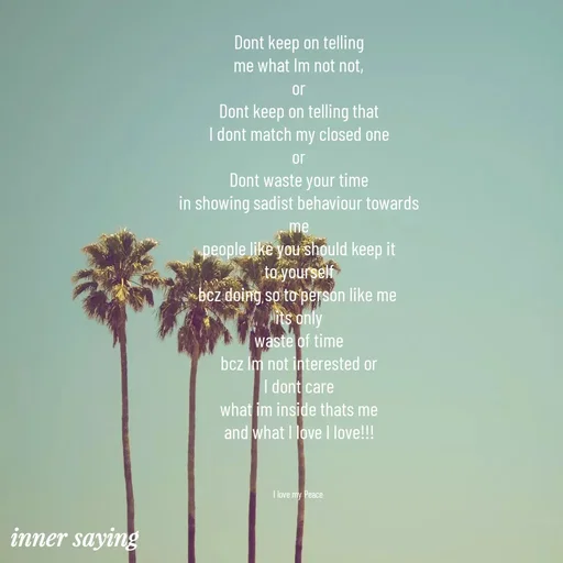 Quote by Gayana M P - Dont keep on telling
me what Im not not,
or
Dont keep on telling that
I dont match my closed one
or
Dont waste your time
in showing sadist behaviour towards
me
people like you should keep it
to yourself
bcz doing so to person like me 
its only
waste of time
bcz Im not interested or
I dont care
what im inside thats me
and what I love I love!!!



I love my Peace  - Made using Quotes Creator App, Post Maker App