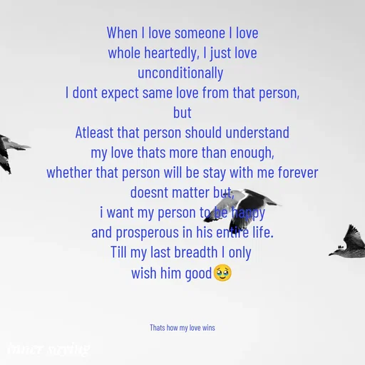 Quote by Gayana M P - When I love someone I love
whole heartedly, I just love
unconditionally 
I dont expect same love from that person,
but
Atleast that person should understand
my love thats more than enough,
whether that person will be stay with me forever
doesnt matter but,
i want my person to be happy
and prosperous in his entire life.
Till my last breadth I only 
wish him good🥹



Thats how my love wins - Made using Quotes Creator App, Post Maker App