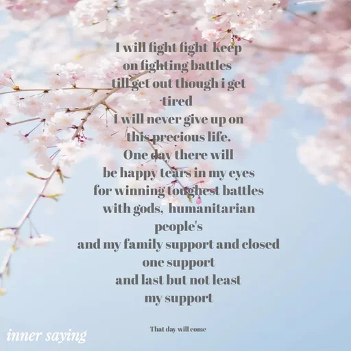 Quote by Gayana M P - I will fight fight  keep
on fighting battles 
till get out though i get
tired 
I will never give up on
this precious life.
One day there will
be happy tears in my eyes
for winning toughest battles
with gods,  humanitarian
people's
and my family support and closed
one support
and last but not least
my support


That day will come  - Made using Quotes Creator App, Post Maker App