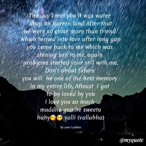 Quote by Gayana M P - The day I met you it was water 
drop on barren land After that
we were so close more than friend 
which turned into love after long gap
you came back to me which was 
shining sun to me, again 
problems started your still with me,
Don't about future 
you will  be one of the best memory 
in my entire life, Atleast  I got 
to be loved by you
I love you so much 
muddhu gombe sweetu
baby😘🙂 valli (vallabha)

By your Laddoo - Made using Quotes Creator App, Post Maker App
