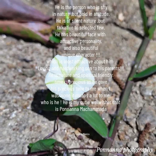 Quote by Gayana M P - He is the person who is shy
in nature ,but bold in attitude.
He is of silent nature ,but 
talkative to selected few.
He has beautiful face with 
attractive personality,
and also beautiful
unique character !!!
which is most attractive about him .
Loving and hardworking son to his parents!!!
He is nature and spiritual friendly.
time is precious as he gave
his precious time to me when I 
was alone it means a lot to me,
who is he ! He is my cutie wellwisher that 
is Ponnanna Machammada




By Gayana Manira - Made using Quotes Creator App, Post Maker App