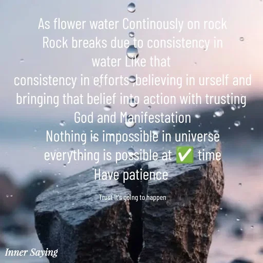 Quote by Gayana M P - As flower water Continously on rock
Rock breaks due to consistency in
water Like that 
consistency in efforts ,believing in urself and
bringing that belief into action with trusting 
God and Manifestation
Nothing is impossible in universe
everything is possible at ✅️ time
Have patience 

Trust it's going to happen - Made using Quotes Creator App, Post Maker App
