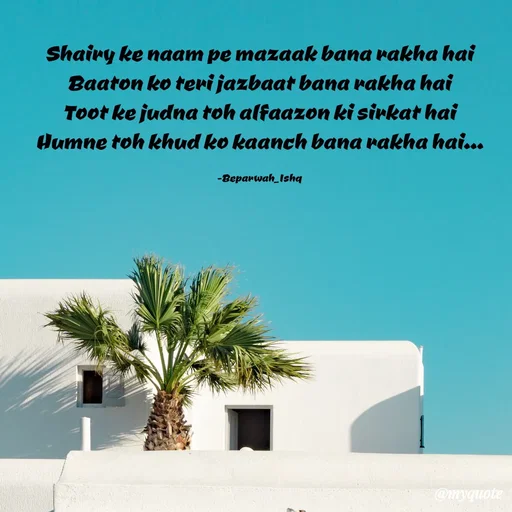 Quote by Beparwah Ishq - Shairy ke naam pe mazaak bana rakha hai
Baaton ko teri jazbaat bana rakha hai
Toot ke judna toh alfaazon ki sirkat hai
Humne toh khud ko kaanch bana rakha hai...

-Beparwah_Ishq - Made using Quotes Creator App, Post Maker App