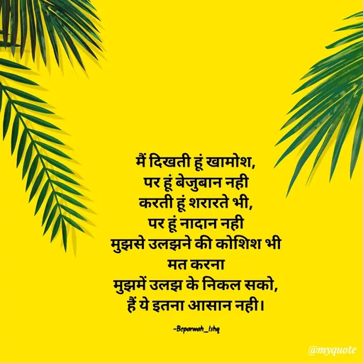 Quote by Beparwah Ishq - मैं दिखती हूं खामोश,
पर हूं बेजुबान नही
करती हूं शरारते भी,
पर हूं नादान नही
मुझसे उलझने की कोशिश भी मत करना
मुझमें उलझ के निकल सको,
हैं ये इतना आसान नही।

-Beparwah_Ishq - Made using Quotes Creator App, Post Maker App