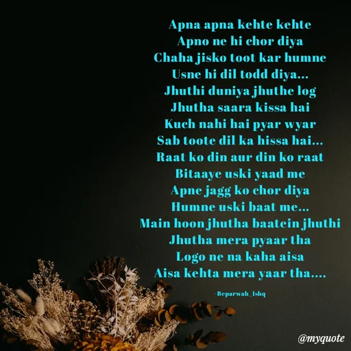 Quote by Beparwah Ishq - Apna apna kehte kehte
Apno ne hi chor diya
Chaha jisko toot kar humne
Usne hi dil todd diya...
Jhuthi duniya jhuthe log
Jhutha saara kissa hai
Kuch nahi hai pyar wyar
Sab toote dil ka hissa hai...
Raat ko din aur din ko raat
Bitaaye uski yaad me
Apne jagg ko chor diya
Humne uski baat me...
Main hoon jhutha baatein jhuthi
Jhutha mera pyaar tha
Logo ne na kaha aisa
Aisa kehta mera yaar tha....

-Beparwah_Ishq - Made using Quotes Creator App, Post Maker App