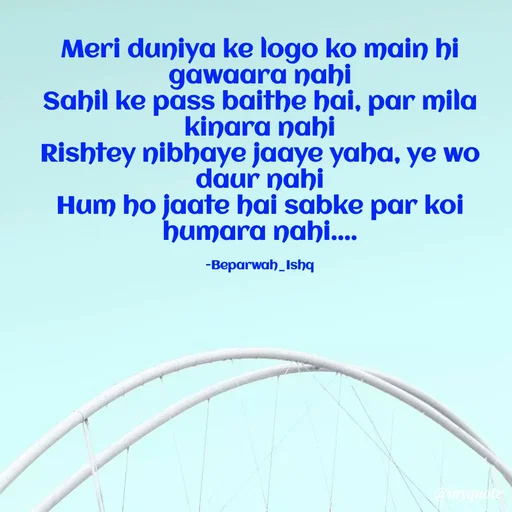 Quote by Beparwah Ishq - Meri duniya ke logo ko main hi gawaara nahi
Sahil ke pass baithe hai, par mila kinara nahi
Rishtey nibhaye jaaye yaha, ye wo daur nahi
Hum ho jaate hai sabke par koi humara nahi....

-Beparwah_Ishq - Made using Quotes Creator App, Post Maker App