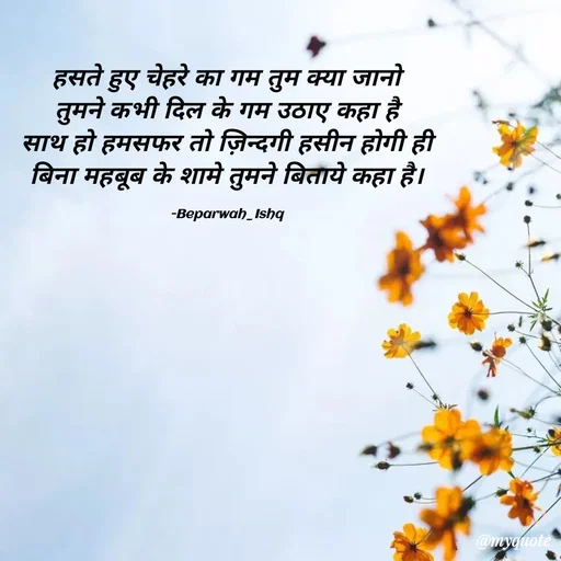 Quote by Beparwah Ishq - हसते हुए चेहरे का गम तुम क्या जानो
तुमने कभी दिल के गम उठाए कहा है
साथ हो हमसफर तो ज़िन्दगी हसीन होगी ही
बिना महबूब के शामे तुमने बिताये कहा है।

-Beparwah_Ishq - Made using Quotes Creator App, Post Maker App