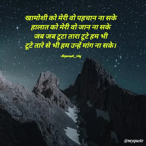 Quote by Beparwah Ishq - खामोशी को मेरी वो पहचान ना सके
हालात को मेरी वो जान ना सके
जब जब टूटा तारा टूटे हम भी
टूटे तारे से भी हम उन्हें मांग ना सके।

-Beparwah_Ishq - Made using Quotes Creator App, Post Maker App