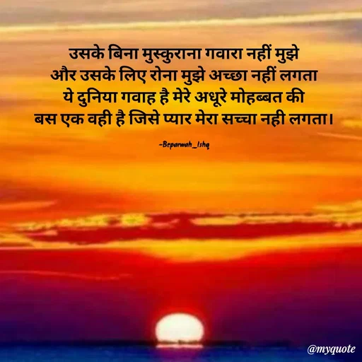 Quote by Beparwah Ishq - उसके बिना मुस्कुराना गवारा नहीं मुझे
और उसके लिए रोना मुझे अच्छा नहीं लगता
ये दुनिया गवाह है मेरे अधूरे मोहब्बत की
बस एक वही है जिसे प्यार मेरा सच्चा नही लगता।

-Beparwah_Ishq - Made using Quotes Creator App, Post Maker App
