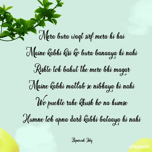 Quote by Beparwah Ishq - Mera bura waqt sirf mera hi hai
Maine kabhi kisi ko bura banaaya hi nahi
Rishte toh bahut the mere bhi magar
Maine kabhi matlab se nibhaya hi nahi
Wo puchte rahe khush ho na humse
Humne toh apna dard kabhi bataaya hi nahi

-Beparwah_Ishq - Made using Quotes Creator App, Post Maker App