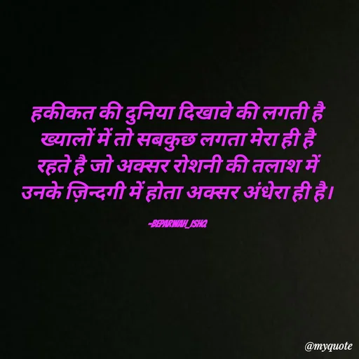 Quote by Beparwah Ishq - हकीकत की दुनिया दिखावे की लगती है
ख्यालों में तो सबकुछ लगता मेरा ही है
रहते है जो अक्सर रोशनी की तलाश में
उनके ज़िन्दगी में होता अक्सर अंधेरा ही है।

-Beparwah_Ishq - Made using Quotes Creator App, Post Maker App