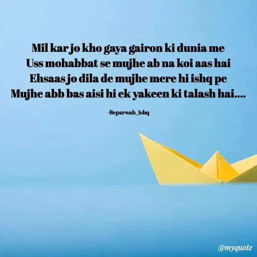 Quote by Beparwah Ishq - Mil kar jo kho gaya gairon ki dunia me
Uss mohabbat se mujhe ab na koi aas hai
Ehsaas jo dila de mujhe mere hi ishq pe
Mujhe abb bas aisi hi ek yakeen ki talash hai....

-Beparwah_Ishq - Made using Quotes Creator App, Post Maker App