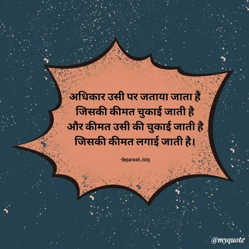 Quote by Beparwah Ishq - अधिकार उसी पर जताया जाता है
जिसकी कीमत चुकाई जाती है
और कीमत उसी की चुकाई जाती है
जिसकी कीमत लगाई जाती है।

-Beparwah_Ishq - Made using Quotes Creator App, Post Maker App