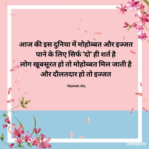 Quote by Beparwah Ishq - आज की इस दुनिया में मोहोब्बत और इज्जत
पाने के लिए सिर्फ "दो" ही शर्त है
लोग खूबसूरत हो तो मोहोब्बत मिल जाती है
और दौलतदार हो तो इज्जत

-Beparwah_Ishq - Made using Quotes Creator App, Post Maker App