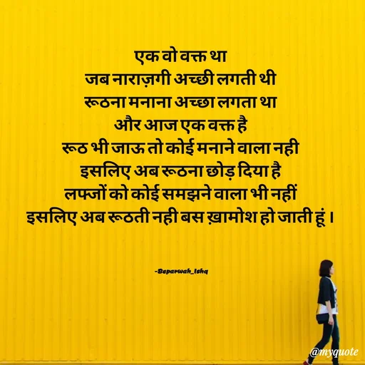Quote by Beparwah Ishq - एक वो वक्त था
जब नाराज़गी अच्छी लगती थी
रूठना मनाना अच्छा लगता था
और आज एक वक्त है
रूठ भी जाऊ तो कोई मनाने वाला नही
इसलिए अब रूठना छोड़ दिया है
लफ्जों को कोई समझने वाला भी नहीं
इसलिए अब रूठती नही बस ख़ामोश हो जाती हूं ।



-Beparwah_Ishq - Made using Quotes Creator App, Post Maker App