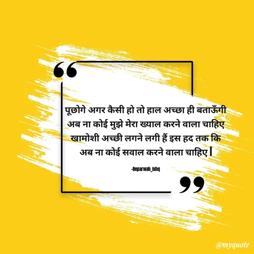 Quote by Beparwah Ishq - पूछोगे अगर कैसी हो तो हाल अच्छा ही बताऊँगी
अब ना कोई मुझे मेरा ख्याल करने वाला चाहिए
खामोशी अच्छी लगने लगी हैं इस हद तक कि
अब ना कोई सवाल करने वाला चाहिए |

-Beparwah_Ishq - Made using Quotes Creator App, Post Maker App