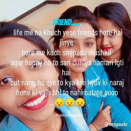 Quote by Pratiksha Sapate - Friend......
 life me na khuch yese friends hote hai jinye 
bare me kuch smjpana mushkil 
agar happy ho to sari duniya hamari lgti hai 
but naraj ho gye to kya kre kyuv ki naraj hone ki vajh bhi to nahi batate oooo
...😔😔😔

- Pratiksha Sapate - Made using Quotes Creator App, Post Maker App