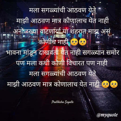 Quote by Pratiksha Sapate - मला सगळ्यांची आठवण येते
माझी आठवण मात्र कोणालाच येत नाही
अनोळख्या वाटणार्या या शहरात माझ असं 
कोणीच नाही 🥺🥺
भावना मांडून दाखवता येत नाही सगळ्यान समोर
पण मला कधी कोणी विचारत पण नाही 
मला सगळ्यांची आठवण येते
माझी आठवण मात्र कोणालाच येत नाही 🥺🥺


 Pratiksha Sapate  - Made using Quotes Creator App, Post Maker App