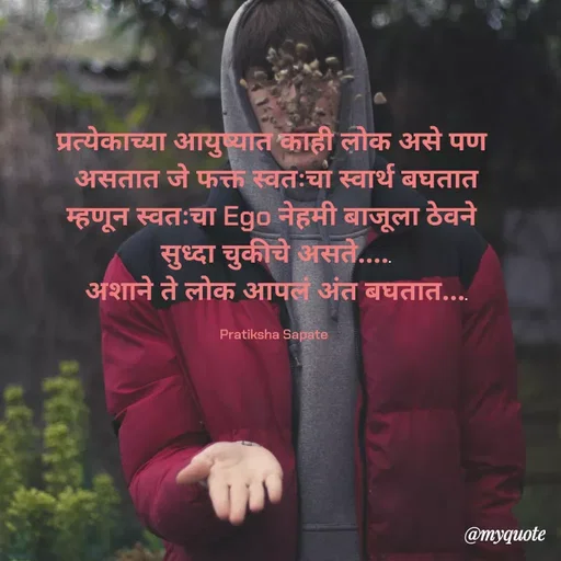 Quote by Pratiksha Sapate - प्रत्येकाच्या आयुष्यात काही लोक असे पण 
असतात जे फक्त स्वतःचा स्वार्थ बघतात
म्हणून स्वतःचा Ego नेहमी बाजूला ठेवने 
सुध्दा चुकीचे असते.....
अशाने ते लोक आपलं अंत बघतात....

Pratiksha Sapate  - Made using Quotes Creator App, Post Maker App