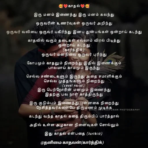 Quote by Karthik - 🥰❤காதல்❤🥰

இரு மனம் இணைந்து இரு மனம் கலந்து

ஒருவரின் உணர்வுகள் ஒருவர் அறிந்து

ஒருவர் வலியை ஒருவர் பகிர்ந்து இனப துன்பங்கள் ஒன்றாய் கடந்து

காதலில் வரும் தடைகள் எல்லாம் விரல் பிடித்து
ஒன்றாய் கடந்து
(கார்த்திக்) 
ஒருவர் மனநிலை ஒருவர் புரிந்து

கோபமும் காதலும் நிறைந்து இதில் இணைக்கும்
பாலமாய் காமமும் இருந்து

செல்ல சண்டைகளும் இருந்து அதை சமாளிக்கும்
செல்ல முத்தங்களும் நிறைந்து
(sweet rascal) 
இரு பெற்றோரின் மனமும் இணைந்து
இதற்கு பல நாள் காத்திருந்து

இரு குடும்பம் இணைந்து புன்னகை நிறைந்து
நேசித்தவர்களையே திருமணம் முடிக்க

கடந்து வந்த காதல் கதை திரும்பிப் பார்த்தால்

அதில் உள்ள அழகான நினைவுகள் சொல்லும்

இது காதல் என்பதை (karthick) 
 - Made using Quotes Creator App, Post Maker App